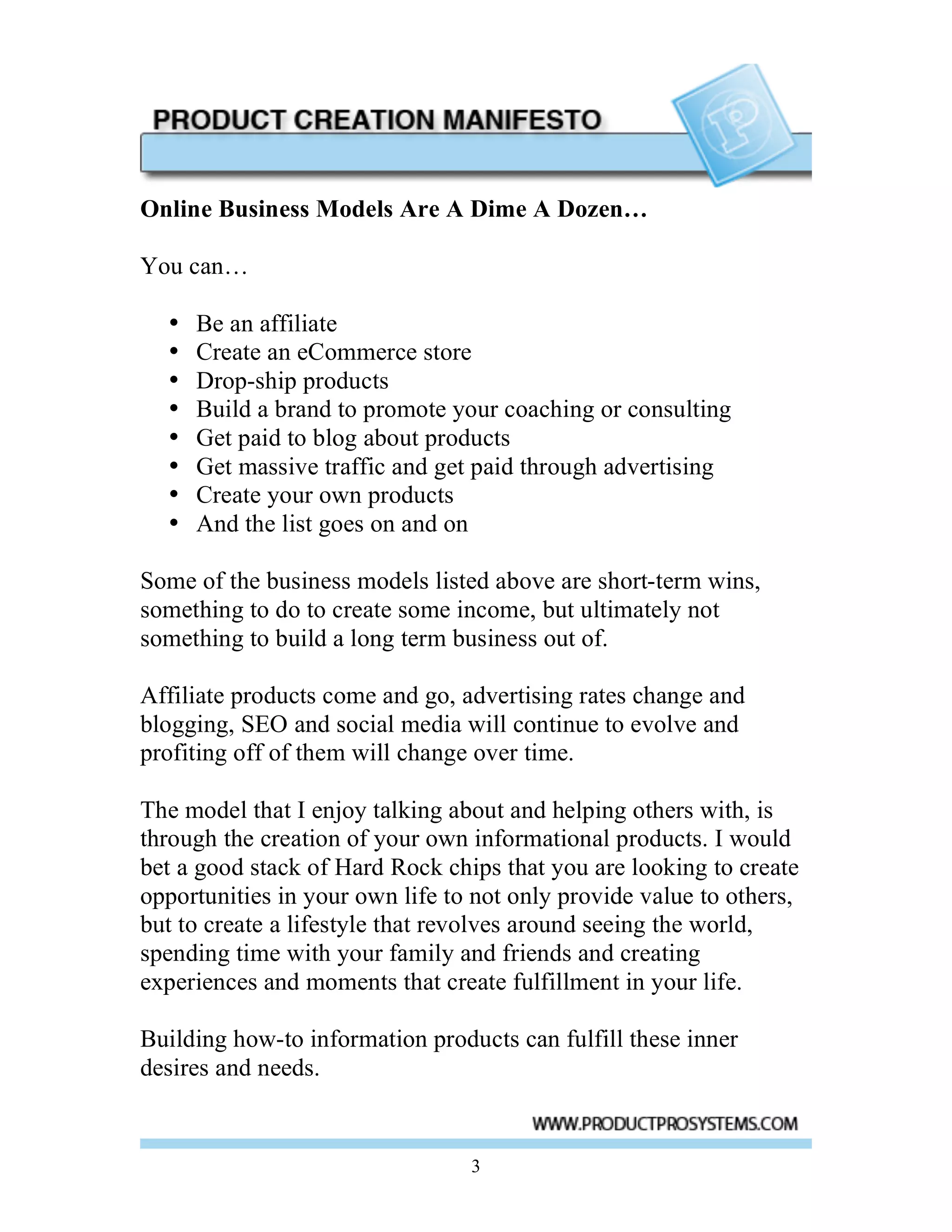 Online Business Models Are A Dime A Dozen…

You can…

  •   Be an affiliate
  •   Create an eCommerce store
  •   Drop-ship products
  •   Build a brand to promote your coaching or consulting
  •   Get paid to blog about products
  •   Get massive traffic and get paid through advertising
  •   Create your own products
  •   And the list goes on and on

Some of the business models listed above are short-term wins,
something to do to create some income, but ultimately not
something to build a long term business out of.

Affiliate products come and go, advertising rates change and
blogging, SEO and social media will continue to evolve and
profiting off of them will change over time.

The model that I enjoy talking about and helping others with, is
through the creation of your own informational products. I would
bet a good stack of Hard Rock chips that you are looking to create
opportunities in your own life to not only provide value to others,
but to create a lifestyle that revolves around seeing the world,
spending time with your family and friends and creating
experiences and moments that create fulfillment in your life.

Building how-to information products can fulfill these inner
desires and needs.


                                 3
 