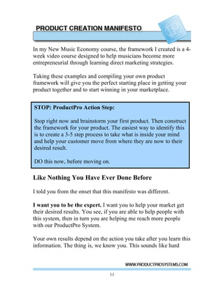 In my New Music Economy course, the framework I created is a 4-
week video course designed to help musicians become more
entrepreneurial through learning direct marketing strategies.

Taking these examples and compiling your own product
framework will give you the perfect starting place in getting your
product together and to start winning in your marketplace.


STOP: ProductPro Action Step:
STOP: ProductPro Action Step:
 Stop right now and brainstorm your first product. Then construct
Stop write now and brainstorm your first product. Then construct
 the framework for your product. The easiest way to identify this
the framework for your product. The easiest way to identify this is
to create a 3-53-5 step process take what is inside your mind and
 is to create a step process to to take what is inside your mind
help help your customer move from where theynow now to their
 and your customer move from where they are are to their desired
result. result.
 desired

DO this now, before moving on.
DO this now, before moving on.

Like Nothing You Have Ever Done Before

I told you from the onset that this manifesto was different.

I want you to be the expert. I want you to help your market get
their desired results. You see, if you are able to help people with
this system, then in turn you are helping me reach more people
with our ProductPro System.

Your own results depend on the action you take after you learn this
information. The thing is, we know you. This sounds like hard



                                  11
 