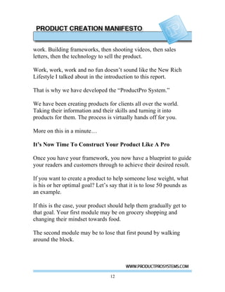 work. Building frameworks, then shooting videos, then sales
letters, then the technology to sell the product.

Work, work, work and no fun doesn’t sound like the New Rich
Lifestyle I talked about in the introduction to this report.

That is why we have developed the “ProductPro System.”

We have been creating products for clients all over the world.
Taking their information and their skills and turning it into
products for them. The process is virtually hands off for you.

More on this in a minute…

It’s Now Time To Construct Your Product Like A Pro

Once you have your framework, you now have a blueprint to guide
your readers and customers through to achieve their desired result.

If you want to create a product to help someone lose weight, what
is his or her optimal goal? Let’s say that it is to lose 50 pounds as
an example.

If this is the case, your product should help them gradually get to
that goal. Your first module may be on grocery shopping and
changing their mindset towards food.

The second module may be to lose that first pound by walking
around the block.




                                  12
 