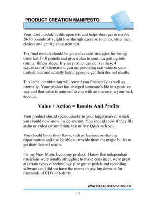 Your third module builds upon this and helps them get to maybe
20-30 pounds of weight loss through exercise routines, strict meal
choices and getting consistent rest.

The final module should be your advanced strategies for losing
those last 5-10 pounds and give a plan to continue getting into
optimal fitness shape. If your product can deliver these 4
sequences of information, you are providing real value to your
marketplace and actually helping people get their desired results.

This lethal combination will reward you financially as well as
internally. Your product has changed someone’s life in a positive
way and that value is returned to you with an increase in your bank
account.

         Value + Action = Results And Profits
Your product should speak directly to your target market, which
you should now know inside and out. You should know if they like
audio or video consumption, text or live Q&A with you.

You should know their flaws, such as laziness or chasing
opportunities and also be able to provide them the magic bullet to
get their desired results.

For my New Music Economy product, I knew that independent
musicians were usually struggling to make ends meet, were great
at certain types of technology (like guitar pedals and recording
software) and did not have the means to pay big deposits for
thousands of CD’s or t-shirts.



                                 13
 