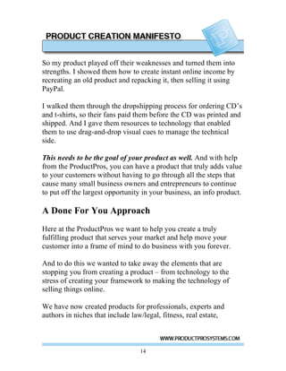 So my product played off their weaknesses and turned them into
strengths. I showed them how to create instant online income by
recreating an old product and repacking it, then selling it using
PayPal.

I walked them through the dropshipping process for ordering CD’s
and t-shirts, so their fans paid them before the CD was printed and
shipped. And I gave them resources to technology that enabled
them to use drag-and-drop visual cues to manage the technical
side.

This needs to be the goal of your product as well. And with help
from the ProductPros, you can have a product that truly adds value
to your customers without having to go through all the steps that
cause many small business owners and entrepreneurs to continue
to put off the largest opportunity in your business, an info product.

A Done For You Approach
Here at the ProductPros we want to help you create a truly
fulfilling product that serves your market and help move your
customer into a frame of mind to do business with you forever.

And to do this we wanted to take away the elements that are
stopping you from creating a product – from technology to the
stress of creating your framework to making the technology of
selling things online.

We have now created products for professionals, experts and
authors in niches that include law/legal, fitness, real estate,



                                 14
 