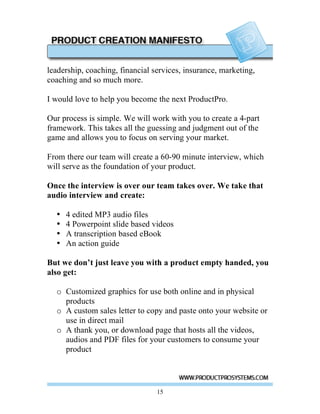 leadership, coaching, financial services, insurance, marketing,
coaching and so much more.

I would love to help you become the next ProductPro.

Our process is simple. We will work with you to create a 4-part
framework. This takes all the guessing and judgment out of the
game and allows you to focus on serving your market.

From there our team will create a 60-90 minute interview, which
will serve as the foundation of your product.

Once the interview is over our team takes over. We take that
audio interview and create:

  •   4 edited MP3 audio files
  •   4 Powerpoint slide based videos
  •   A transcription based eBook
  •   An action guide

But we don’t just leave you with a product empty handed, you
also get:

  o Customized graphics for use both online and in physical
    products
  o A custom sales letter to copy and paste onto your website or
    use in direct mail
  o A thank you, or download page that hosts all the videos,
    audios and PDF files for your customers to consume your
    product




                                 15
 