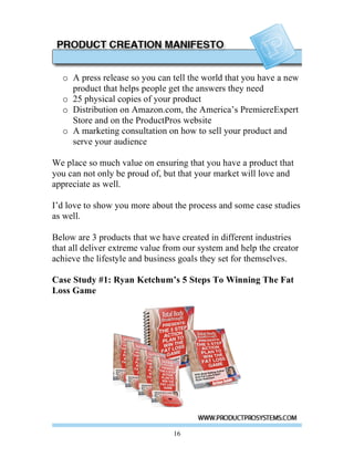 o A press release so you can tell the world that you have a new
    product that helps people get the answers they need
  o 25 physical copies of your product
  o Distribution on Amazon.com, the America’s PremiereExpert
    Store and on the ProductPros website
  o A marketing consultation on how to sell your product and
    serve your audience

We place so much value on ensuring that you have a product that
you can not only be proud of, but that your market will love and
appreciate as well.

I’d love to show you more about the process and some case studies
as well.

Below are 3 products that we have created in different industries
that all deliver extreme value from our system and help the creator
achieve the lifestyle and business goals they set for themselves.

Case Study #1: Ryan Ketchum’s 5 Steps To Winning The Fat
Loss Game




                                 16
 