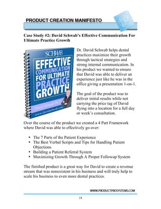 Case Study #2: David Schwab’s Effective Communication For
Ultimate Practice Growth

                               Dr. David Schwab helps dental
                               practices maximize their growth
                               through tactical strategies and
                               strong internal communication. In
                               his product we wanted to ensure
                               that David was able to deliver an
                               experience just like he was in the
                               office giving a presentation 1-on-1.

                               The goal of the product was to
                               deliver initial results while not
                               carrying the price tag of David
                               flying into a location for a full day
                               or week’s consultation.

Over the course of the product we created a 4 Part Framework
where David was able to effectively go over:

  • The 7 Parts of the Patient Experience
  • The Best Verbal Scripts and Tips for Handling Patient
    Objections
  • Building a Patient Referral System
  • Maximizing Growth Through A Proper Followup System

The finished product is a great way for David to create a revenue
stream that was nonexistent in his business and will truly help to
scale his business to even more dental practices.




                                 18
 