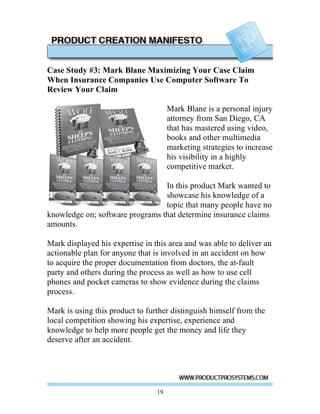 Case Study #3: Mark Blane Maximizing Your Case Claim
When Insurance Companies Use Computer Software To
Review Your Claim

                                      Mark Blane is a personal injury
                                      attorney from San Diego, CA
                                      that has mastered using video,
                                      books and other multimedia
                                      marketing strategies to increase
                                      his visibility in a highly
                                      competitive market.

                                 In this product Mark wanted to
                                 showcase his knowledge of a
                                 topic that many people have no
knowledge on; software programs that determine insurance claims
amounts.

Mark displayed his expertise in this area and was able to deliver an
actionable plan for anyone that is involved in an accident on how
to acquire the proper documentation from doctors, the at-fault
party and others during the process as well as how to use cell
phones and pocket cameras to show evidence during the claims
process.

Mark is using this product to further distinguish himself from the
local competition showing his expertise, experience and
knowledge to help more people get the money and life they
deserve after an accident.




                                 19
 