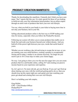 Thanks for downloading this manifesto. I honestly don’t think you have seen
many “free” reports like this one. It is truly special for those of you looking
to build not only your first information based product, but an online empire
through an entire suite of products that fuels your new rich lifestyle.

You see, what you hold in your hands is your ticket to buying more time in
not only your business, but in your life.

Selling educational products online is the best way to STOP trading your
time for money, especially when you follow the ProductPro System.

Following our system will allow you to create products that enable you to
break free and scale your business beyond your wildest dreams. And you
hold all of this power right between your eyes, inside that useful head of
yours.

Whether you are working a day job and trying to escape the rat race, or you
are running your own small business, creating a product is exceptionally
freeing and in today’s market is an extreme necessity. No longer do you
need to put in 10-12 hour days to make your clients happy.

No way. I am going to show you over the next few pages how you can create
products that live and breathe online, selling 24/7 and creating you passive
income based on your experience and expertise.

So, let’s get to it. No more rah-rah, get you fired up. If you can’t get fired up
about sharing your story with the world and getting paid to do so, then you
should close up this report right now and spend your time watching your
peers get ahead and creating their own new rich lifestyle.

Here’s to building your info empire,

Greg Rollett
CPO – Chief Product Officer
ProductPros™
http://productprosystems.com


                                        2
 