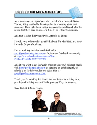 As you can see, the 3 products above couldn’t be more different.
The key thing that holds them together is what they do to their
customer. They help them get the answers, the results and take the
action that they need to improve their lives or their businesses.

And that is what the ProductPro System is all about.

I would love to hear what you think about this Manifesto and what
it can do for your business.

Please send any questions and feedback to
greg@productprosystems.com. Or join our Facebook community
at http://www.facebook.com/pages/The-
ProductPros/222188477799043

And if you want to get started in creating your own product, please
visit http://productprolabs.com or send me an email directly to
schedule an initial consultation, again that is
greg@productprosystems.com.

Thank you for reading this Manifesto and here’s to helping more
people, and helping yourself in the process. To your success,

Greg Rollett & Nick Nanton




                                20
 