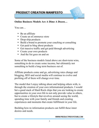 Online Business Models Are A Dime A Dozen…

You can…

  •   Be an affiliate
  •   Create an eCommerce store
  •   Drop-ship products
  •   Build a brand to promote your coaching or consulting
  •   Get paid to blog about products
  •   Get massive traffic and get paid through advertising
  •   Create your own products
  •   And the list goes on and on

Some of the business models listed above are short-term wins,
something to do to create some income, but ultimately not
something to build a long term business out of.

Affiliate products come and go, advertising rates change and
blogging, SEO and social media will continue to evolve and
profiting off of them will change over time.

The model that I enjoy talking about and helping others with, is
through the creation of your own informational products. I would
bet a good stack of Hard Rock chips that you are looking to create
opportunities in your own life to not only provide value to others,
but to create a lifestyle that revolves around seeing the world,
spending time with your family and friends and creating
experiences and moments that create fulfillment in your life.

Building how-to information products can fulfill these inner
desires and needs.


                                 3
 
