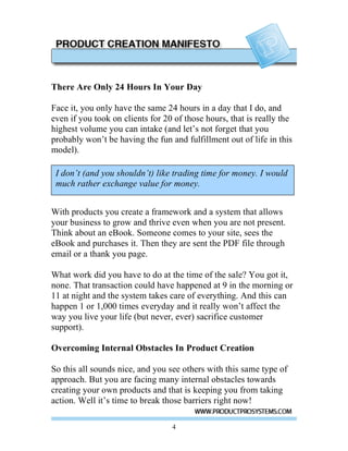 There Are Only 24 Hours In Your Day

Face it, you only have the same 24 hours in a day that I do, and
even if you took on clients for 20 of those hours, that is really the
highest volume you can intake (and let’s not forget that you
probably won’t be having the fun and fulfillment out of life in this
model).

 I don’t (and you shouldn’t) like trading time for money. I would
 much rather exchange value for money.


With products you create a framework and a system that allows
your business to grow and thrive even when you are not present.
Think about an eBook. Someone comes to your site, sees the
eBook and purchases it. Then they are sent the PDF file through
email or a thank you page.

What work did you have to do at the time of the sale? You got it,
none. That transaction could have happened at 9 in the morning or
11 at night and the system takes care of everything. And this can
happen 1 or 1,000 times everyday and it really won’t affect the
way you live your life (but never, ever) sacrifice customer
support).

Overcoming Internal Obstacles In Product Creation

So this all sounds nice, and you see others with this same type of
approach. But you are facing many internal obstacles towards
creating your own products and that is keeping you from taking
action. Well it’s time to break those barriers right now!

                                  4
 