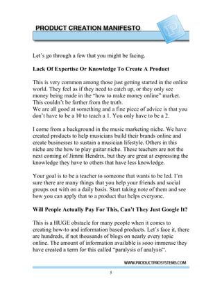 Let’s go through a few that you might be facing.

Lack Of Expertise Or Knowledge To Create A Product

This is very common among those just getting started in the online
world. They feel as if they need to catch up, or they only see
money being made in the “how to make money online” market.
This couldn’t be farther from the truth.
We are all good at something and a fine piece of advice is that you
don’t have to be a 10 to teach a 1. You only have to be a 2.

I come from a background in the music marketing niche. We have
created products to help musicians build their brands online and
create businesses to sustain a musician lifestyle. Others in this
niche are the how to play guitar niche. These teachers are not the
next coming of Jimmi Hendrix, but they are great at expressing the
knowledge they have to others that have less knowledge.

Your goal is to be a teacher to someone that wants to be led. I’m
sure there are many things that you help your friends and social
groups out with on a daily basis. Start taking note of them and see
how you can apply that to a product that helps everyone.

Will People Actually Pay For This, Can’t They Just Google It?

This is a HUGE obstacle for many people when it comes to
creating how-to and information based products. Let’s face it, there
are hundreds, if not thousands of blogs on nearly every topic
online. The amount of information available is sooo immense they
have created a term for this called “paralysis of analysis“.


                                 5
 