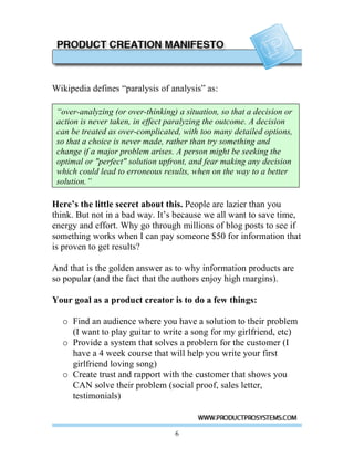 Wikipedia defines “paralysis of analysis” as:

 “over-analyzing (or over-thinking) a situation, so that a decision or
 action is never taken, in effect paralyzing the outcome. A decision
 can be treated as over-complicated, with too many detailed options,
 so that a choice is never made, rather than try something and
 change if a major problem arises. A person might be seeking the
 optimal or "perfect" solution upfront, and fear making any decision
 which could lead to erroneous results, when on the way to a better
 solution.”

Here’s the little secret about this. People are lazier than you
think. But not in a bad way. It’s because we all want to save time,
energy and effort. Why go through millions of blog posts to see if
something works when I can pay someone $50 for information that
is proven to get results?

And that is the golden answer as to why information products are
so popular (and the fact that the authors enjoy high margins).

Your goal as a product creator is to do a few things:

  o Find an audience where you have a solution to their problem
    (I want to play guitar to write a song for my girlfriend, etc)
  o Provide a system that solves a problem for the customer (I
    have a 4 week course that will help you write your first
    girlfriend loving song)
  o Create trust and rapport with the customer that shows you
    CAN solve their problem (social proof, sales letter,
    testimonials)



                                   6
 