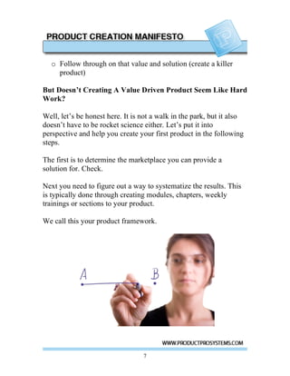 o Follow through on that value and solution (create a killer
    product)

But Doesn’t Creating A Value Driven Product Seem Like Hard
Work?

Well, let’s be honest here. It is not a walk in the park, but it also
doesn’t have to be rocket science either. Let’s put it into
perspective and help you create your first product in the following
steps.

The first is to determine the marketplace you can provide a
solution for. Check.

Next you need to figure out a way to systematize the results. This
is typically done through creating modules, chapters, weekly
trainings or sections to your product.

We call this your product framework.




                                  7
 