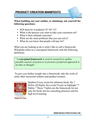 When building out your outline, or mindmap, ask yourself the
following questions:

  •   Will there be 4 modules? 8? 10? 12?
  •   What is the process you want to take your customers on?
  •   What is their ultimate outcome?
  •   What are the main problems that you can solve?
  •   What do you know that people will pay for?

What you are looking to do is what I like to call a framework.
Wikipedia refers to a conceptual framework with the following
definition;

 “A conceptual framework is used in research to outline
 possible courses of action or to present a preferred approach to
 an idea or thought.”


 To give you further insight into a framework, take the work of
some other successful authors and product creators.

             Stephen Covey wrote his infamous book, the 7
             Habits Of Highly Successful People to highlight “7
             Habits.” Those 7 habits are the framework for not
             only his book, but his consulting practices and his
             high level training.




                                 9
 
