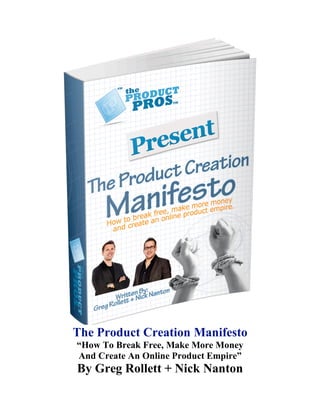 The Product Creation Manifesto
“How To Break Free, Make More Money
And Create An Online Product Empire”
By Greg Rollett + Nick Nanton
 
