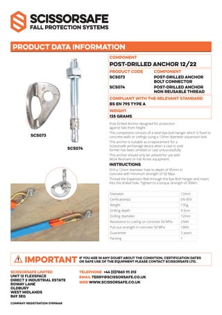 SCS073
Product data information
Component
Post-Drilled Anchor 12/22
Compliant with the relevant standard
BS EN 795 Type A
Weight
135 GRAMS
Post-Drilled Anchor designed for protection
against falls from height.
This component consists of a steel eye-bolt hanger which is fixed to
concrete walls or ceilings using a 12mm diameter expansion bolt.
This anchor is suitable as a replacement for a
Scissorsafe anchorage device when a cast-in void
former has been omitted or cast unsuccessfully.
This anchor should only be utilised for use with
Work Restraint or Fall Arrest equipment.
Instructions
Drill a 12mm diameter hole to depth of 95mm in
concrete with minimum strength of 50 Mpa.
Thread the Expansion Bolt through the Eye-Bolt hanger and insert.
Into the drilled hole. Tighten to a torque strength of 30Nm.
Scissorsafe Limited
Unit 12 Flexspace
Direct 2 Industrial Estate
Roway Lane
Oldbury
west midlands
B69 3EG
TELEPHONE +44 (0)7860 111 212
EMAIL TERRY@SCISSORSAFE.CO.UK
WEB WWW.SCISSORSAFE.CO.UK
Company registration 07898668
Product code COMPONENT
SCS073 POST-DRILLED ANCHOR
BOLT CONNECTOR
SCS074 POST-DRILLED ANCHOR
NON REUSABLE THREAD
SCS074
Diameter 12mm
Cerification(s) EN 959
Weight 135g
Drilling depth 9.5cm
Drilling diameter 12mm
Resistance to cutting on concrete 50 MPa 25kN
Pull-out strength in concrete 50 MPa 18kN
Guarantee 3 years
Packing 1
IF YOU ARE IN ANY DOUBT ABOUT THE CONDITION, CERTIFICATION DATES
OR SAFE USE OF THE EQUIPMENT PLEASE CONTACT SCISSORSAFE LTD.IMPORTANT
 