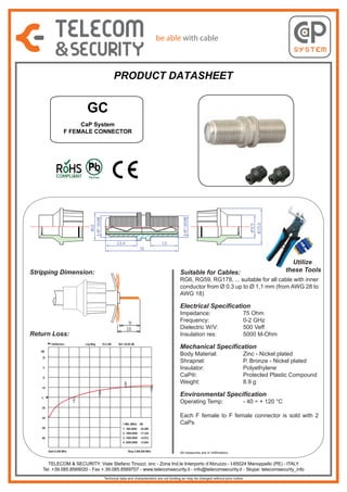 PRODUCT DATASHEET

GC
CaP System
F FEMALE CONNECTOR

Stripping Dimension:

Utilize
these Tools

Suitable for Cables:

RG6, RG59, RG178, ... suitable for all cable with inner
conductor from Ø 0,3 up to Ø 1,1 mm (from AWG 28 to
AWG 18)

Electrical Specification
Impedance:
Frequency:
Dielectric W/V:
Insulation res:

Return Loss:
1:Reflection

Log Mag

10.0 dB/

Ref -25.00 dB

Mechanical Specification

dB
15
5
-5
3
1

-15

4
2

1:

75 Ohm
0-2 GHz
500 Veff
5000 M-Ohm

Body Material:
Shrapnel:
Insulator:
CaP®:
Weight:

Environmental Specification
Operating Temp:

1

Zinc - Nickel plated
P. Bronze - Nickel plated
Polyethylene
Protected Plastic Compound
8.9 g
- 40 ÷ + 120 °C

-35
-45
1:Mkr (MHz) dB
-55

1: 500.0000

Each F female to F female connector is sold with 2
CaPs

-24.898

2: 1000.0000 -17.220
3: 1500.0000 -14.972

-65

4: 2000.0000 -13.654
Start 0.300 MHz

Stop 2 000.000 MHz

All measures are in millimeters

TELECOM & SECURITY: Viale Stefano Tinozzi, snc - Zona Ind.le Interporto d’Abruzzo - I-65024 Manoppello (PE) - ITALY
Tel. +39.085.8569020 - Fax +.39.085.8569707 - www.telecomsecurity.it - info@telecomsecurity.it - Skype: telecomsecurity_info
Technical data and characteristics are not binding an may be changed without prior notice

 