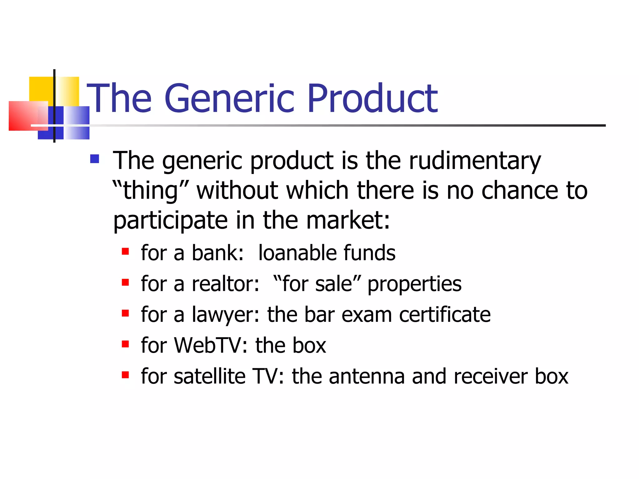 The Generic Product The generic product is the rudimentary  “thing” without which there is no chance to participate in the market: for a bank:  loanable funds for a realtor:  “for sale” properties for a lawyer: the bar exam certificate for WebTV: the box for satellite TV: the antenna and receiver box 