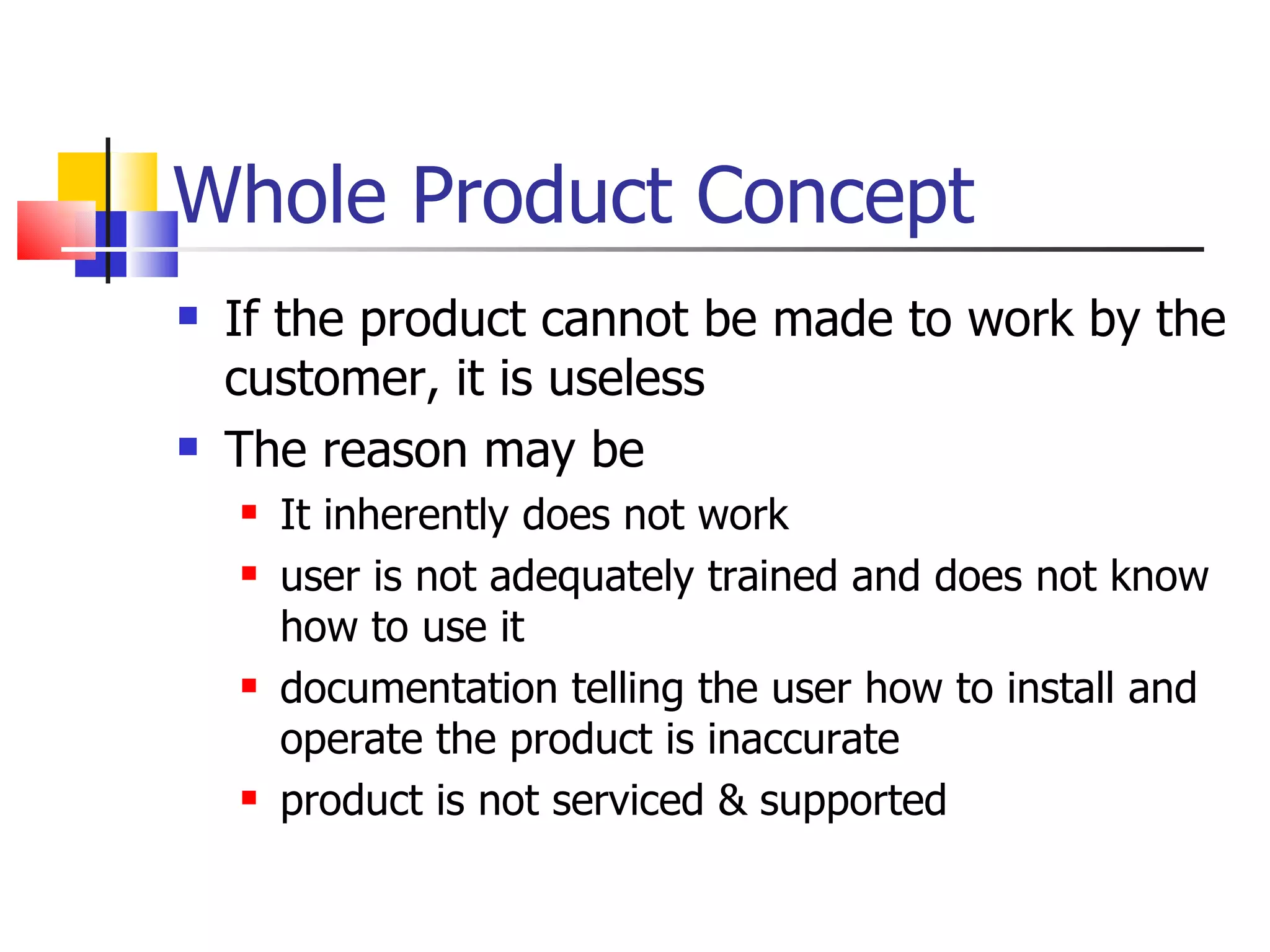 Whole Product Concept If the product cannot be made to work by the customer, it is useless The reason may be It inherently does not work user is not adequately trained and does not know how to use it documentation telling the user how to install and operate the product is inaccurate product is not serviced & supported  