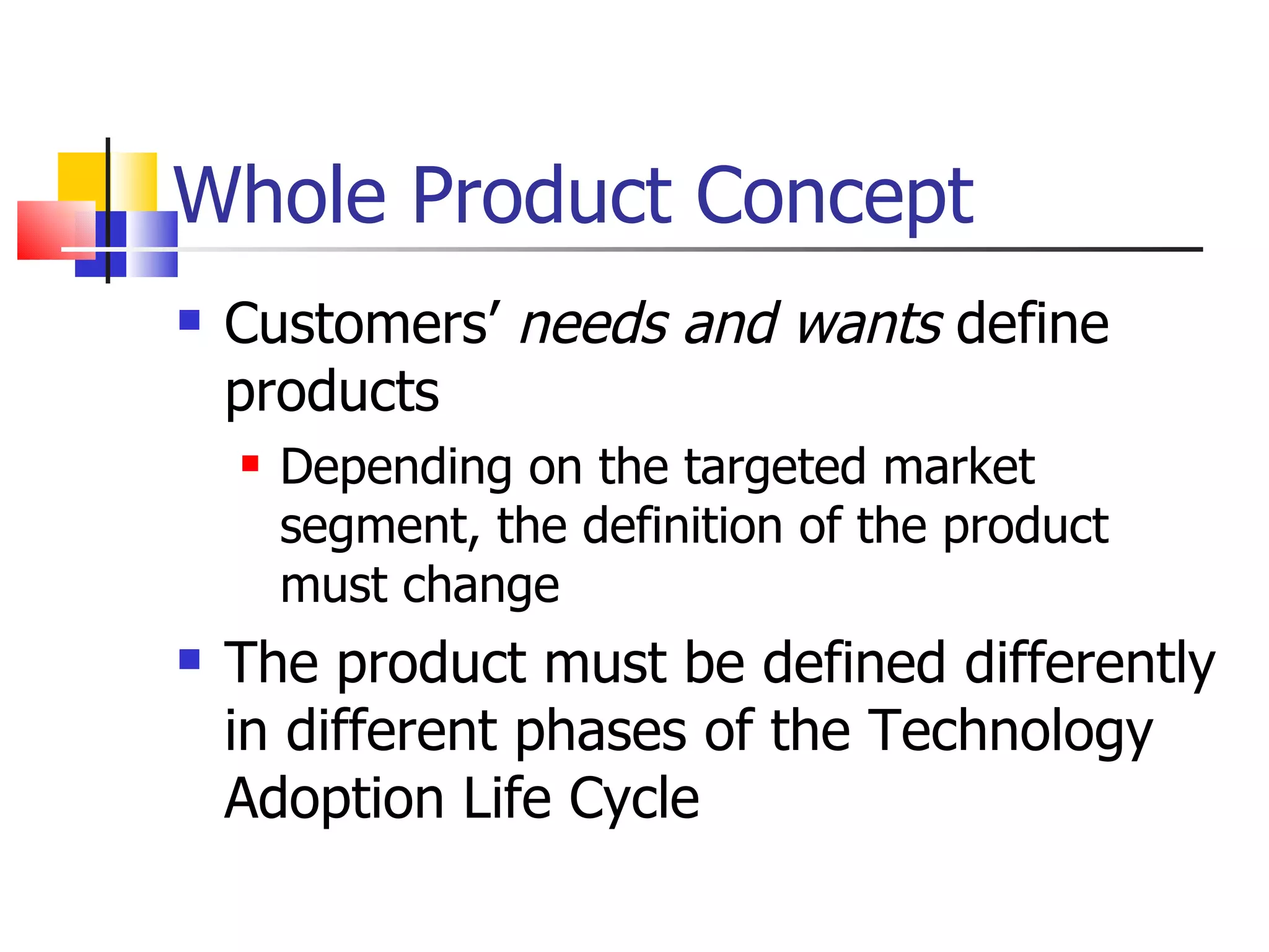Whole Product Concept Customers’  needs and wants  define products Depending on the targeted market segment, the definition of the product must change The product must be defined differently in different phases of the Technology Adoption Life Cycle 