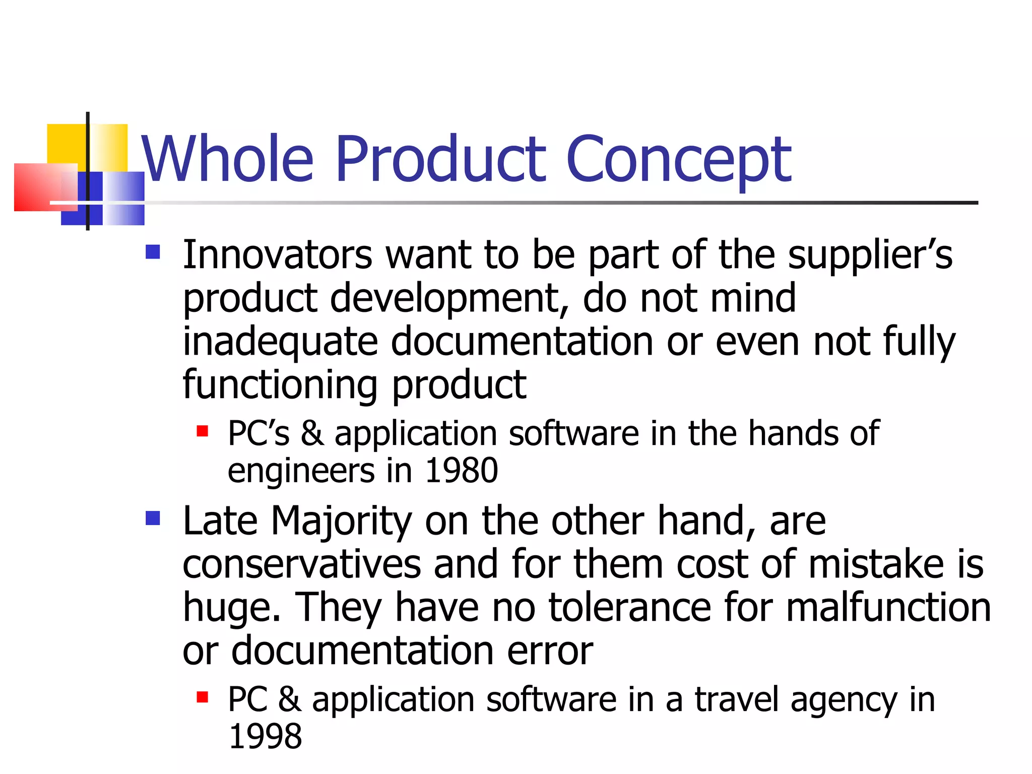 Whole Product Concept Innovators want to be part of the supplier’s product development, do not mind inadequate documentation or even not fully functioning product PC’s & application software in the hands of engineers in 1980 Late Majority on the other hand, are conservatives and for them cost of mistake is huge. They have no tolerance for malfunction or documentation error PC & application software in a travel agency in 1998 