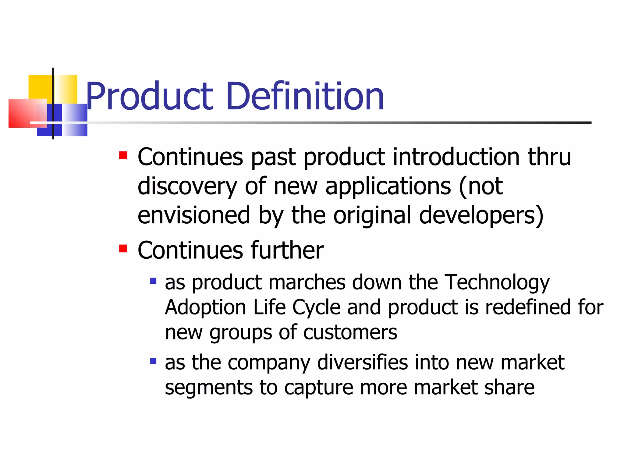 Product Definition Continues past product introduction thru discovery of new applications (not envisioned by the original developers) Continues further as product marches down the Technology Adoption Life Cycle and product is redefined for new groups of customers as the company diversifies into new market segments to capture more market share 