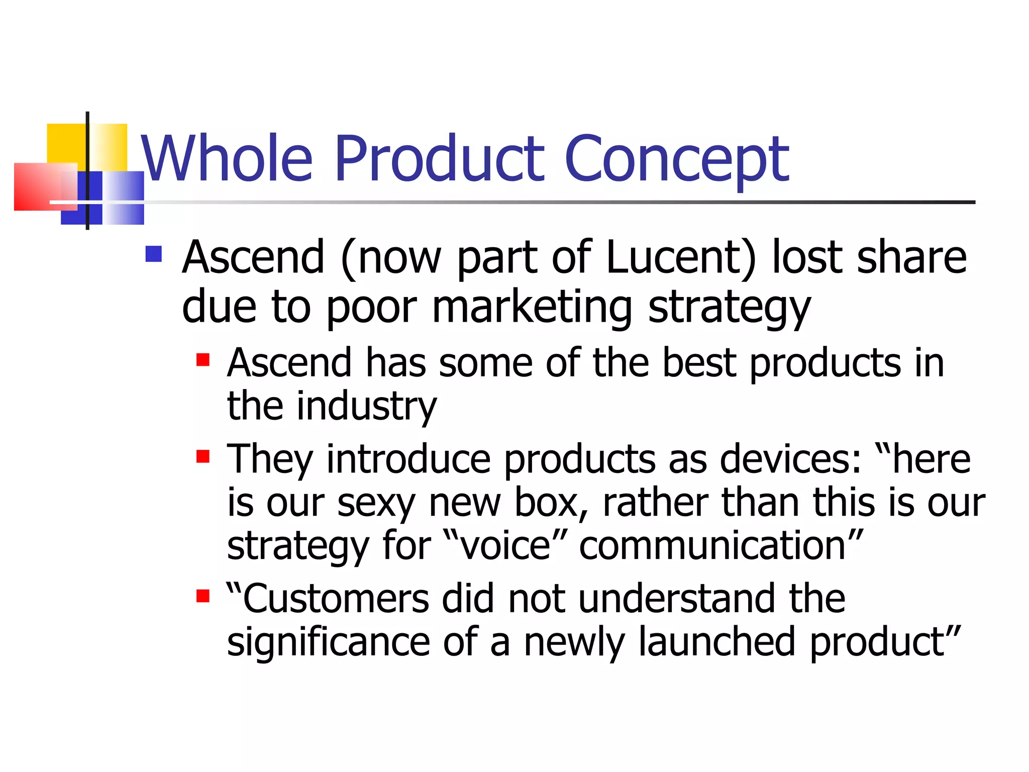 Whole Product Concept Ascend (now part of Lucent) lost share due to poor marketing strategy Ascend has some of the best products in the industry  They introduce products as devices: “here is our sexy new box, rather than this is our strategy for “voice” communication” “ Customers did not understand the significance of a newly launched product” 