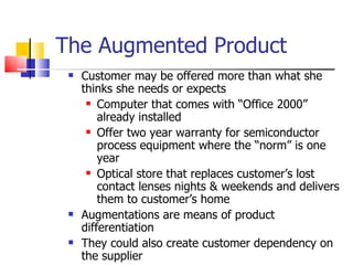 The Augmented Product Customer may be offered more than what she thinks she needs or expects Computer that comes with “Office 2000” already installed Offer two year warranty for semiconductor process equipment where the “norm” is one year Optical store that replaces customer’s lost contact lenses nights & weekends and delivers them to customer’s home Augmentations are means of product differentiation They could also create customer dependency on the supplier 