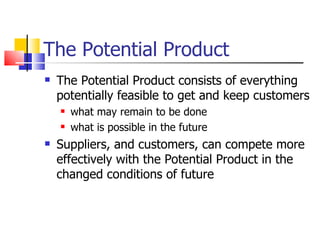The Potential Product The Potential Product consists of everything potentially feasible to get and keep customers what may remain to be done  what is possible in the future Suppliers, and customers, can compete more effectively with the Potential Product in the changed conditions of future 