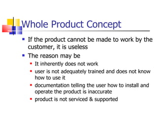 Whole Product Concept If the product cannot be made to work by the customer, it is useless The reason may be It inherently does not work user is not adequately trained and does not know how to use it documentation telling the user how to install and operate the product is inaccurate product is not serviced & supported  