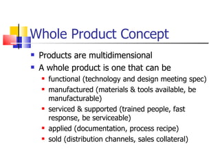 Whole Product Concept Products are multidimensional A whole product is one that can be  functional (technology and design meeting spec) manufactured (materials & tools available, be manufacturable) serviced & supported (trained people, fast response, be serviceable) applied (documentation, process recipe)  sold (distribution channels, sales collateral) 