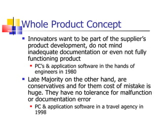 Whole Product Concept Innovators want to be part of the supplier’s product development, do not mind inadequate documentation or even not fully functioning product PC’s & application software in the hands of engineers in 1980 Late Majority on the other hand, are conservatives and for them cost of mistake is huge. They have no tolerance for malfunction or documentation error PC & application software in a travel agency in 1998 