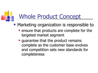 Whole Product Concept Marketing organization is responsible to  ensure that products are complete for the targeted market segment guarantee that the product remains complete as the customer base evolves and competition sets new standards for completeness 