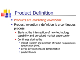 Product Definition Products are  marketing inventions Product invention / definition is a continuous process Starts at the intersection of new technology capability and perceived market opportunity Continues during the  market research and definition of Market Requirements Specification (MRS) device development and demonstration product launch 