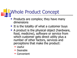 Whole Product Concept Products are complex; they have many dimensions It is the totality of what a customer buys A product is the physical object (hardware, food, medicine), software or service from which customer gets direct utility plus a number of other factors, services and perceptions that make the product: Useful Desirable Convenient 