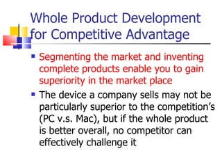 Whole Product Development for Competitive Advantage Segmenting the market and inventing complete products enable you to gain superiority in the market place The device a company sells may not be particularly superior to the competition’s (PC v.s. Mac), but if the whole product is better overall, no competitor can effectively challenge it 
