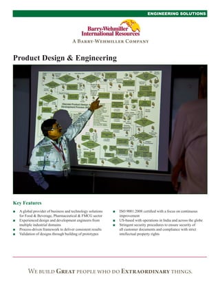 Key Features
ENGINEERING SOLUTIONS
Product Design & Engineering
■■ ISO 9001:2008 certified with a focus on continuous
improvement
■■ US-based with operations in India and across the globe
■■ Stringent security procedures to ensure security of
all customer documents and compliance with strict
intellectual property rights
■■ A global provider of business and technology solutions
for Food & Beverage, Pharmaceutical & FMCG sector
■■ Experienced design and development engineers from
multiple industrial domains
■■ Process-driven framework to deliver consistent results
■■ Validation of designs through building of prototypes
 