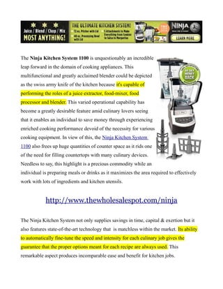 The Ninja Kitchen System 1100 is unquestionably an incredible
leap forward in the domain of cooking appliances. This
multifunctional and greatly acclaimed blender could be depicted
as the swiss army knife of the kitchen because it's capable of
performing the roles of a juice extractor, food-mixer, food
processor and blender. This varied operational capability has
become a greatly desirable feature amid culinary lovers seeing
that it enables an individual to save money through experiencing
enriched cooking performance devoid of the necessity for various
cooking equipment. In view of this, the Ninja Kitchen System
1100 also frees up huge quantities of counter space as it rids one
of the need for filling countertops with many culinary devices.
Needless to say, this highlight is a precious commodity while an
individual is preparing meals or drinks as it maximizes the area required to effectively
work with lots of ingredients and kitchen utensils.


            http://www.thewholesalespot.com/ninja

The Ninja Kitchen System not only supplies savings in time, capital & exertion but it
also features state-of-the-art technology that is matchless within the market. Its ability
to automatically fine-tune the speed and intensity for each culinary job gives the
guarantee that the proper options meant for each recipe are always used. This
remarkable aspect produces incomparable ease and benefit for kitchen jobs.
 