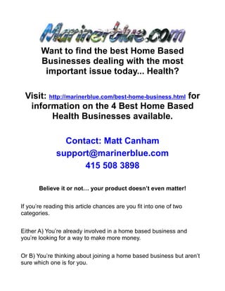 Want to find the best Home Based
        Businesses dealing with the most
         important issue today... Health?

 Visit: http://marinerblue.com/best-home-business.html for
  information on the 4 Best Home Based
         Health Businesses available.

                Contact: Matt Canham
              support@marinerblue.com
                    415 508 3898

       Believe it or not… your product doesn’t even matter!


If you’re reading this article chances are you fit into one of two
categories.


Either A) You’re already involved in a home based business and
you’re looking for a way to make more money.


Or B) You’re thinking about joining a home based business but aren’t
sure which one is for you.
 