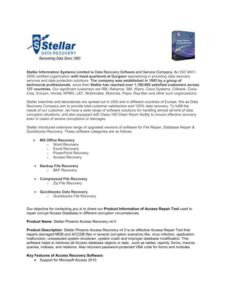 Stellar Information Systems Limited is Data Recovery Software and Service Company, An ISO 9001-
2008 certified organization with head quartered at Gurgaon specializing in providing data recovery
services and data protection solutions. The company was established in 1993 by a group of
technocrat professionals, since then Stellar has reached over 1,100,000 satisfied customers across
137 countries. Our significant customers are RBI, Reliance, SBI, Wipro, Cisco Systems, Citibank, Coca-
Cola, Ericson, Honda, KPMG, L&T, McDonalds, Motorola, Pepsi, Ray-Ban and other such organizations.

Stellar branches and laboratories are spread out in USA and in different countries of Europe. We as Data
Recovery Company aim to provide total customer satisfaction and 100% data recovery. To fulfill the
needs of our customer, we have a wide range of software solutions for handling almost all kind of data
corruption situations, and also equipped with Class-100 Clean Room facility to ensure effective recovery
even in cases of severe corruptions or damages.

Stellar introduced extensive range of upgraded versions of software for File Repair, Database Repair &
Quickbooks Recovery. These software categories are as follows:

        MS Office Recovery
           o Word Recovery
           o Excel Recovery
           o PowerPoint Recovery
           o Access Recovery

        Backup File Recovery
           o BKF Recovery

        Compressed File Recovery
           o Zip File Recovery

        Quickbooks Data Recovery
           o Quickbooks File Recovery


Our objective for contacting you is to share our Product Information of Access Repair Tool used to
repair corrupt Access Database in different corruption circumstances.

Product Name: Stellar Phoenix Access Recovery v4.0

Product Description: Stellar Phoenix Access Recovery v4.0 is an effective Access Repair Tool that
repairs damaged MDB and ACCDB files in several corruption scenarios like, virus infection, application
malfunction, unexpected system shutdown, system crash and improper database modification. This
software helps to retrieves all Access database objects or data , such as tables, reports, forms, macros,
queries, indexes, and relations. Also recovers password-protected VBA code for forms and modules.

Key Features of Access Recovery Software:
       Support for Microsoft Access 2010.
 