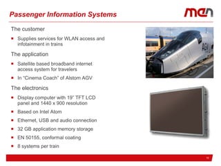 10
Passenger Information Systems
The customer
 Supplies services for WLAN access and
infotainment in trains
The application
 Satellite based broadband internet
access system for travelers
 In “Cinema Coach” of Alstom AGV
The electronics
 Display computer with 19” TFT LCD
panel and 1440 x 900 resolution
 Based on Intel Atom
 Ethernet, USB and audio connection
 32 GB application memory storage
 EN 50155, conformal coating
 8 systems per train
 