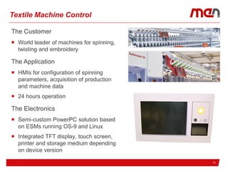 13
Textile Machine Control
The Customer
 World leader of machines for spinning,
twisting and embroidery
The Application
 HMIs for configuration of spinning
parameters, acquisition of production
and machine data
 24 hours operation
The Electronics
 Semi-custom PowerPC solution based
on ESMs running OS-9 and Linux
 Integrated TFT display, touch screen,
printer and storage medium depending
on device version
 