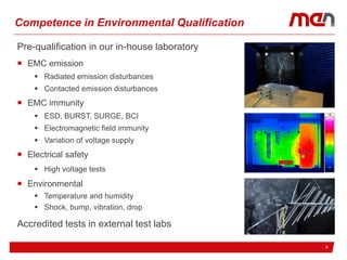 617.02.2017
Competence in Environmental Qualification
Pre-qualification in our in-house laboratory
 EMC emission
 Radiated emission disturbances
 Contacted emission disturbances
 EMC immunity
 ESD, BURST, SURGE, BCI
 Electromagnetic field immunity
 Variation of voltage supply
 Electrical safety
 High voltage tests
 Environmental
 Temperature and humidity
 Shock, bump, vibration, drop
Accredited tests in external test labs
 
