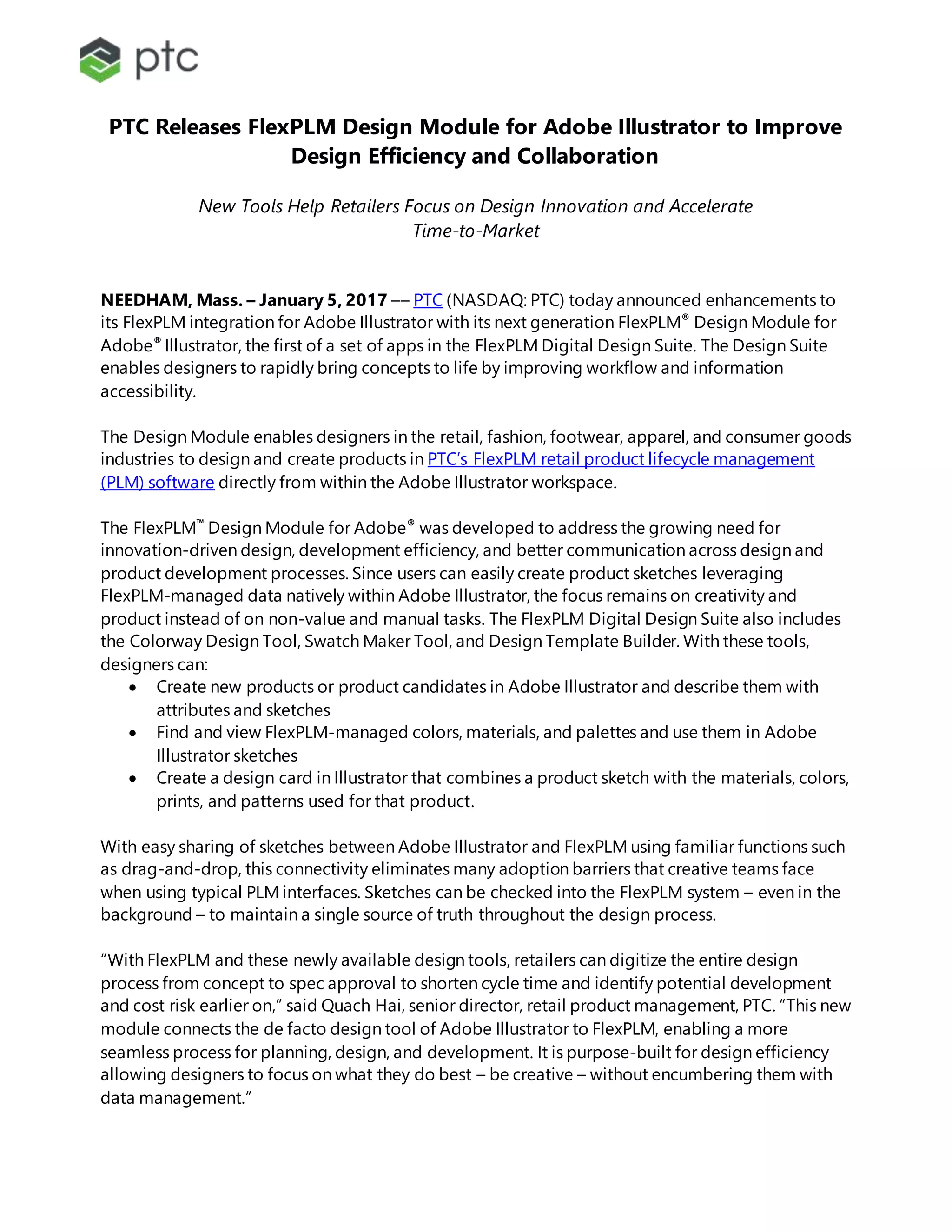 PTC Releases FlexPLM Design Module for Adobe Illustrator to Improve
Design Efficiency and Collaboration
New Tools Help Retailers Focus on Design Innovation and Accelerate
Time-to-Market
NEEDHAM, Mass. – January 5, 2017 –– PTC (NASDAQ: PTC) today announced enhancements to
its FlexPLM integration for Adobe Illustrator with its next generation FlexPLM®
Design Module for
Adobe®
Illustrator, the first of a set of apps in the FlexPLM Digital Design Suite. The Design Suite
enables designers to rapidly bring concepts to life by improving workflow and information
accessibility.
The Design Module enables designers in the retail, fashion, footwear, apparel, and consumer goods
industries to design and create products in PTC’s FlexPLM retail product lifecycle management
(PLM) software directly from within the Adobe Illustrator workspace.
The FlexPLM™
Design Module for Adobe®
was developed to address the growing need for
innovation-driven design, development efficiency, and better communication across design and
product development processes. Since users can easily create product sketches leveraging
FlexPLM-managed data natively within Adobe Illustrator, the focus remains on creativity and
product instead of on non-value and manual tasks. The FlexPLM Digital Design Suite also includes
the Colorway Design Tool, Swatch Maker Tool, and Design Template Builder. With these tools,
designers can:
 Create new products or product candidates in Adobe Illustrator and describe them with
attributes and sketches
 Find and view FlexPLM-managed colors, materials, and palettes and use them in Adobe
Illustrator sketches
 Create a design card in Illustrator that combines a product sketch with the materials, colors,
prints, and patterns used for that product.
With easy sharing of sketches between Adobe Illustrator and FlexPLM using familiar functions such
as drag-and-drop, this connectivity eliminates many adoption barriers that creative teams face
when using typical PLM interfaces. Sketches can be checked into the FlexPLM system – even in the
background – to maintain a single source of truth throughout the design process.
“With FlexPLM and these newly available design tools, retailers can digitize the entire design
process from concept to spec approval to shorten cycle time and identify potential development
and cost risk earlier on,” said Quach Hai, senior director, retail product management, PTC. “This new
module connects the de facto design tool of Adobe Illustrator to FlexPLM, enabling a more
seamless process for planning, design, and development. It is purpose-built for design efficiency
allowing designers to focus on what they do best – be creative – without encumbering them with
data management.”
 