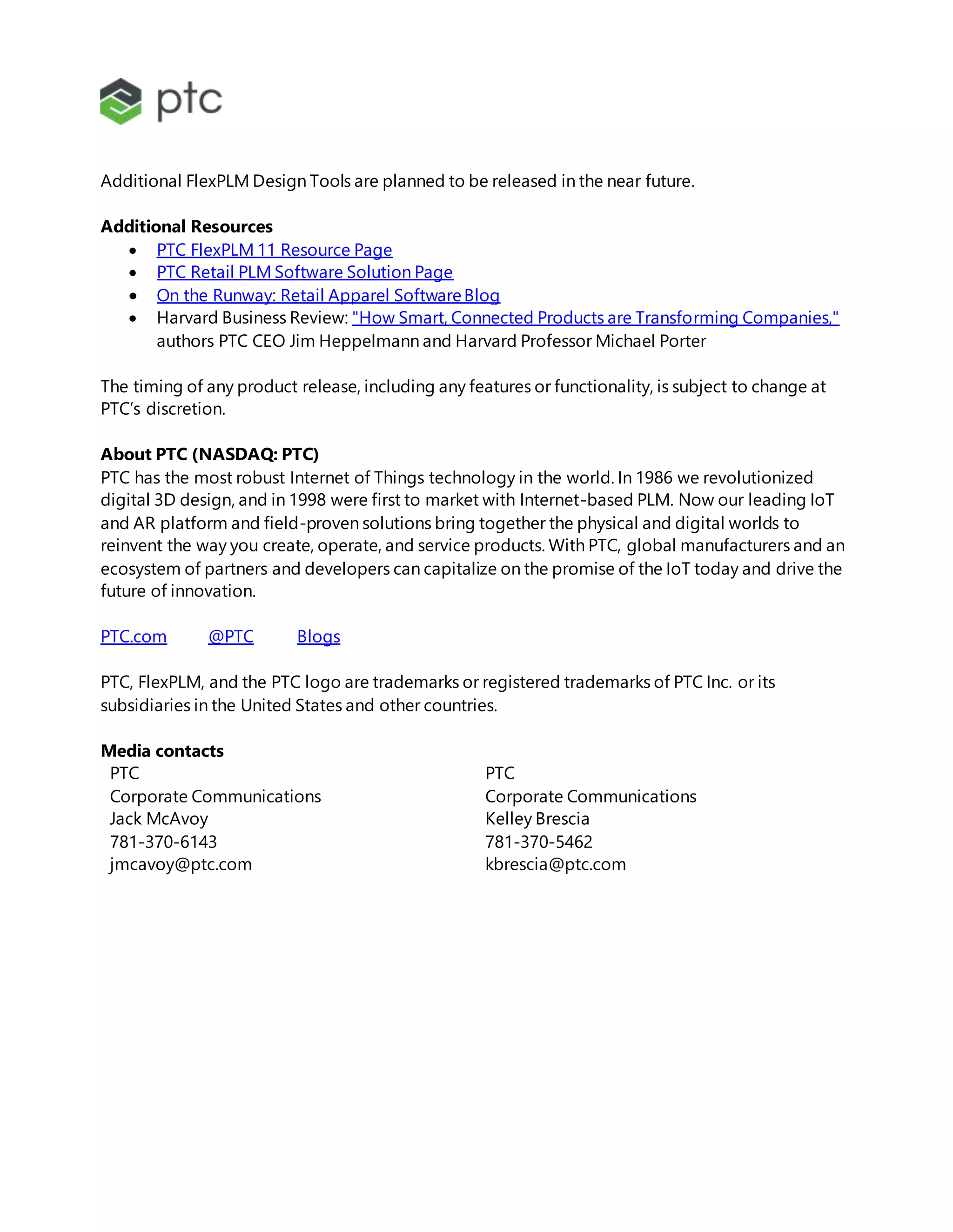 Additional FlexPLM Design Tools are planned to be released in the near future.
Additional Resources
 PTC FlexPLM 11 Resource Page
 PTC Retail PLM Software Solution Page
 On the Runway: Retail Apparel SoftwareBlog
 Harvard Business Review: "How Smart, Connected Products are Transforming Companies,"
authors PTC CEO Jim Heppelmann and Harvard Professor Michael Porter
The timing of any product release, including any features or functionality, is subject to change at
PTC’s discretion.
About PTC (NASDAQ: PTC)
PTC has the most robust Internet of Things technology in the world. In 1986 we revolutionized
digital 3D design, and in 1998 were first to market with Internet-based PLM. Now our leading IoT
and AR platform and field-proven solutions bring together the physical and digital worlds to
reinvent the way you create, operate, and service products. With PTC, global manufacturers and an
ecosystem of partners and developers can capitalize on the promise of the IoT today and drive the
future of innovation.
PTC.com @PTC Blogs
PTC, FlexPLM, and the PTC logo are trademarks or registered trademarks of PTC Inc. or its
subsidiaries in the United States and other countries.
Media contacts
PTC PTC
Corporate Communications Corporate Communications
Jack McAvoy Kelley Brescia
781-370-6143 781-370-5462
jmcavoy@ptc.com kbrescia@ptc.com
 