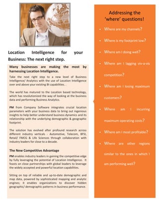 Addressing the
                        PHOTO
                                                                     ‘where’ questions!
                                                                    Where are my channels?

                                                                    Where is my footprint low?

Location    Intelligence    for                    your             Where am I doing well?
Business: The next right step.
                                                                    Where   am I lagging viv-a-vis
Many businesses are making the most by
harnessing Location Intelligence.
Take the next right step to a new level of Business
                                                                     competition?
Intelligence/ Analytics with the use of Location Intelligence
over and above your existing BI capabilities. .
                                                                    Where   am I losing maximum
The world has matured to the Location based technology,
which has revolutionized the way of looking at the business
data and performing Business Analytics.
                                                                     customers?

PM from Company Software integrates crucial location
parameters with your business data to bring out ingenious
                                                                    Where     am     I    incurring
insights to help better understand business dynamics and its
relationship with the underlying demographic & geographic
footprint.
                                                                     maximum operating costs?

The solution has evolved after profound research across
different industry verticals - Automotive, Telecom, BFSI,
                                                                    Where am I most profitable?
Retail/ FMCG & Life Sciences through collaboration with
industry leaders for close to a decade.
                                                                    Where    are other regions
The New Competitive Advantage
                                                                     similar to the ones in which I
PM enables industry leaders in gaining the competitive edge
by fully leveraging the potential of Location Intelligence. It
feasts on close partnerships with global leaders to leverage         am performing well?
the widely accepted and powerful location capabilities.

Sitting on top of reliable and up-to-date demographic and
map data, powered by sophisticated mapping and analytic
engines; it enables organizations to discover hidden
geographic/ demographic patterns in business performance.
 