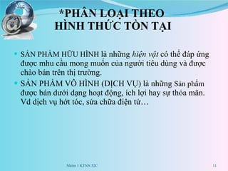 *PHÂN LOẠI THEO  HÌNH THỨC TỒN TẠI SẢN PHẨM HỮU HÌNH  là những  hiện vật  có thể đáp ứng được mhu cầu mong muốn của người tiêu dùng và được chào bán trên thị trường. SẢN PHẨM VÔ HÌNH (DỊCH VỤ) là những  Sản phẩm  được bán dưới dạng hoạt động, ích lợi hay sự thỏa mãn. Vd dịch vụ hớt tóc, sửa chữa điện tử… Nhóm 1 KTNN 52C 