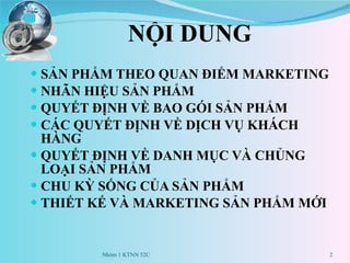 NỘI DUNG SẢN PHẨM THEO QUAN ĐIỂM MARKETING NHÃN HIỆU SẢN PHẨM QUYẾT ĐỊNH VỀ BAO GÓI SẢN PHẨM CÁC QUYẾT ĐỊNH VỀ DỊCH VỤ KHÁCH HÀNG QUYẾT ĐỊNH VỀ DANH MỤC VÀ CHỦNG LOẠI SẢN PHẨM CHU KỲ SỐNG CỦA SẢN PHẨM THIẾT KẾ VÀ MARKETING SẢN PHẨM MỚI Nhóm 1 KTNN 52C 