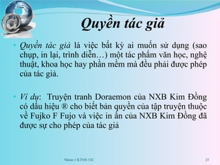 Quyền tác giả Quyền tác giả  là việc bất kỳ ai muốn sử dụng (sao chụp, in lại, trình diễn…) một tác phẩm văn học, nghệ thuật, khoa học hay phần mềm mà đều phải được phép của tác giả.  Ví dụ :  Truyện tranh Doraemon của NXB Kim Đồng có dấu hiệu ® cho biết bản quyền của tập truyện thuộc về Fujko F Fujo và việc in ấn của NXB Kim Đồng đã được sự cho phép của tác giả Nhóm 1 KTNN 52C 