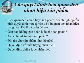 Các quyết định liên quan đến nhãn hiệu sản phẩm Liên quan đến chiến lược sản phẩm, doanh nghiệp cần phải quyết đinh một số vấn đề liên quan đến nhãn hiệu hàng hóa. Đó là các vấn đề sau: Gắn hay không gắn nhãn hiệu cho sản phẩm? Ai là chủ nhãn hiệu sản phẩm? Đặt tên cho sản phẩm như thế nào? Quyết định về chất lượng nhãn hiệu Quyết định chiến lược nhãn hiệu  Nhóm 1 KTNN 52C 