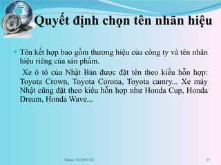 Quyết định chọn tên nhãn hiệu Tên kết hợp bao gồm thương hiệu của công ty và tên nhãn hiệu riêng của sản phẩm.  Xe ô tô của Nhật Bản được đặt tên theo kiểu hỗn hợp: Toyota Crown, Toyota Corona, Toyota camry... Xe máy Nhật cũng đặt theo kiểu hỗn hợp như Honda Cup, Honda Dream, Honda Wave... Nhóm 1 KTNN 52C 
